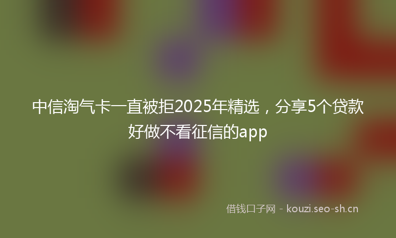 中信淘气卡一直被拒2025年精选，分享5个贷款好做不看征信的app