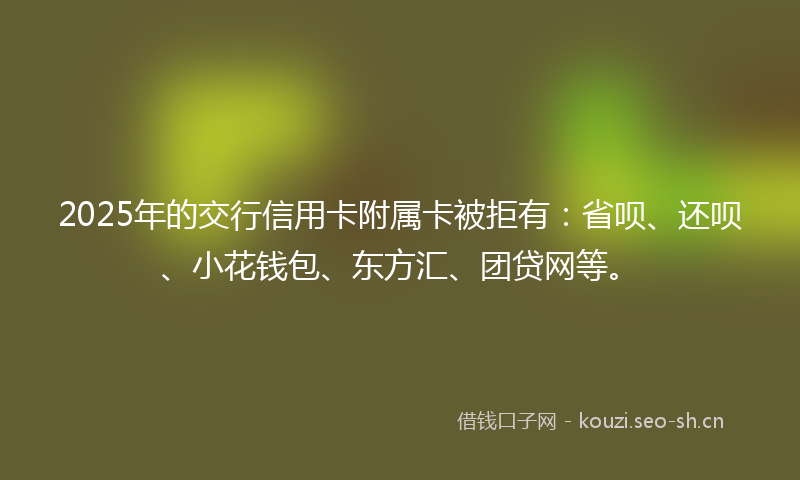 2025年的交行信用卡附属卡被拒有：省呗、还呗、小花钱包、东方汇、团贷网等。