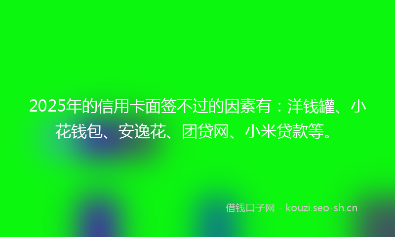 2025年的信用卡面签不过的因素有:洋钱罐、小花钱包、安逸花、团贷网、小米贷款等。