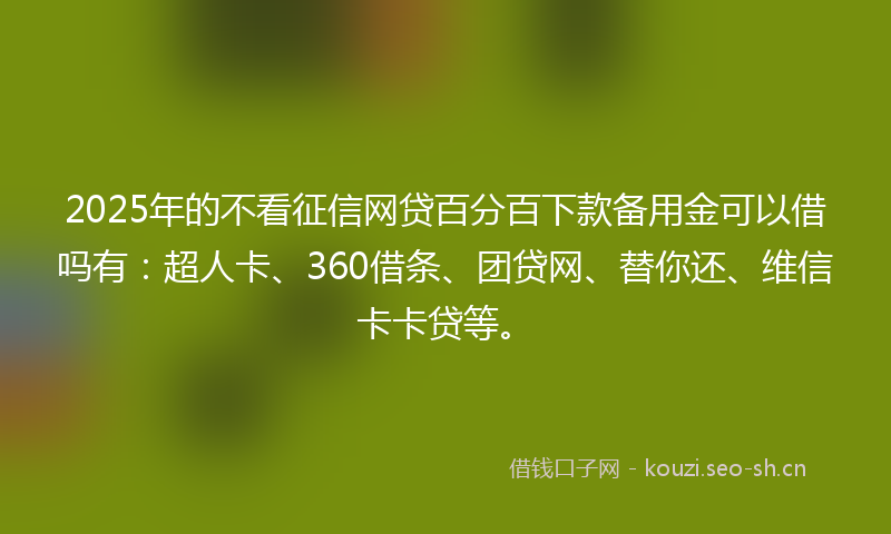 2025年的不看征信网贷百分百下款备用金可以借吗有：超人卡、360借条、团贷网、替你还、维信卡卡贷等。