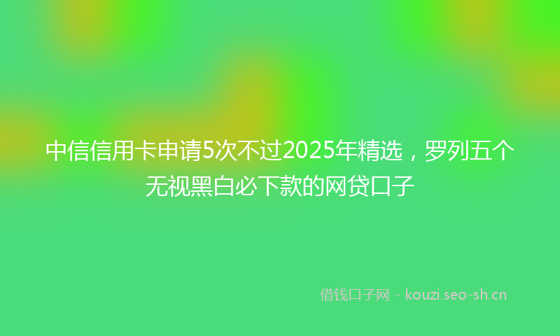 中信信用卡申请5次不过2025年精选，罗列五个无视黑白必下款的网贷口子