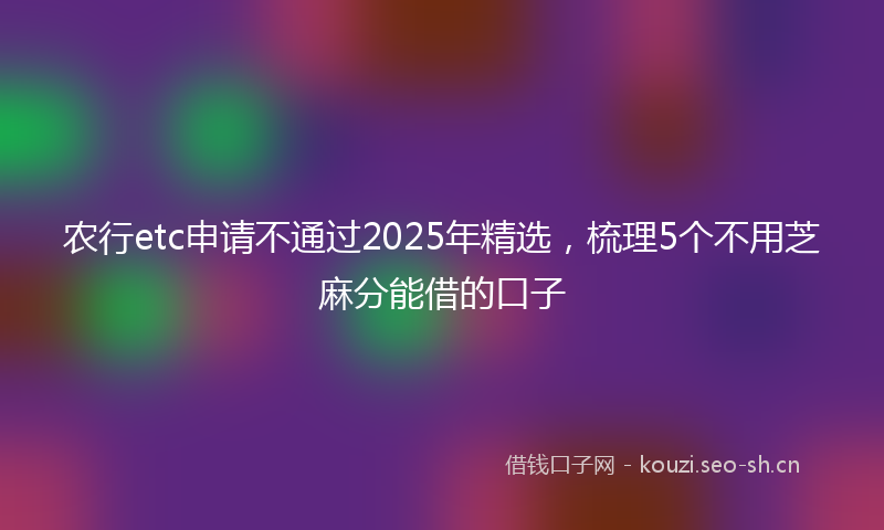 农行etc申请不通过2025年精选，梳理5个不用芝麻分能借的口子