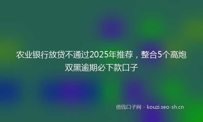农业银行放贷不通过2025年推荐，整合5个高炮双黑逾期必下款口子