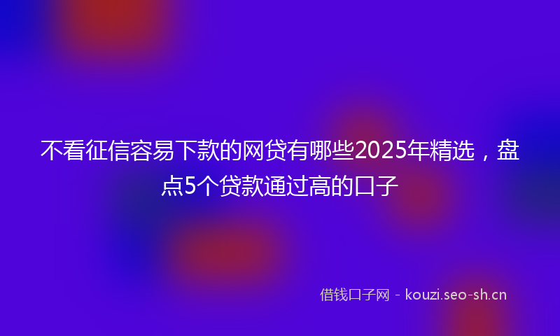 不看征信容易下款的网贷有哪些2025年精选,盘点5个贷款通过高的口子