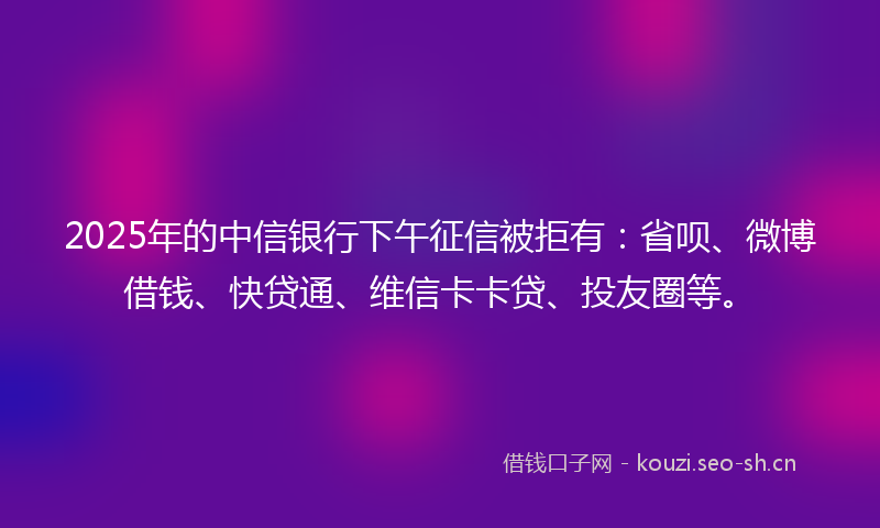 2025年的中信银行下午征信被拒有：省呗、微博借钱、快贷通、维信卡卡贷、投友圈等。