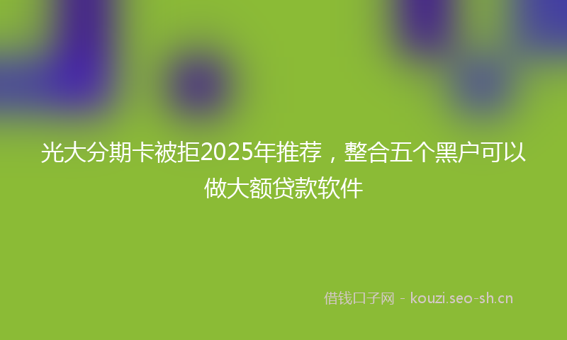 光大分期卡被拒2025年推荐，整合五个黑户可以做大额贷款软件