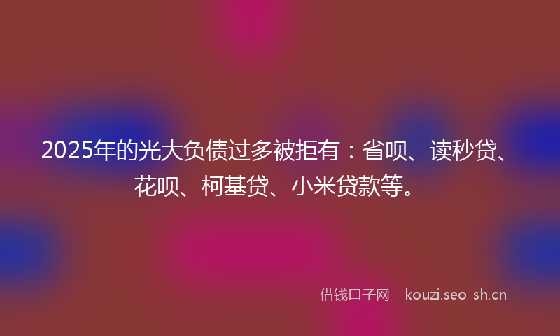 2025年的光大负债过多被拒有：省呗、读秒贷、花呗、柯基贷、小米贷款等。