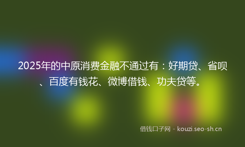 2025年的中原消费金融不通过有：好期贷、省呗、百度有钱花、微博借钱、功夫贷等。