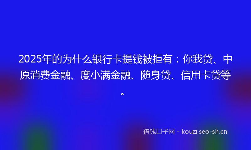 2025年的为什么银行卡提钱被拒有：你我贷、中原消费金融、度小满金融、随身贷、信用卡贷等。