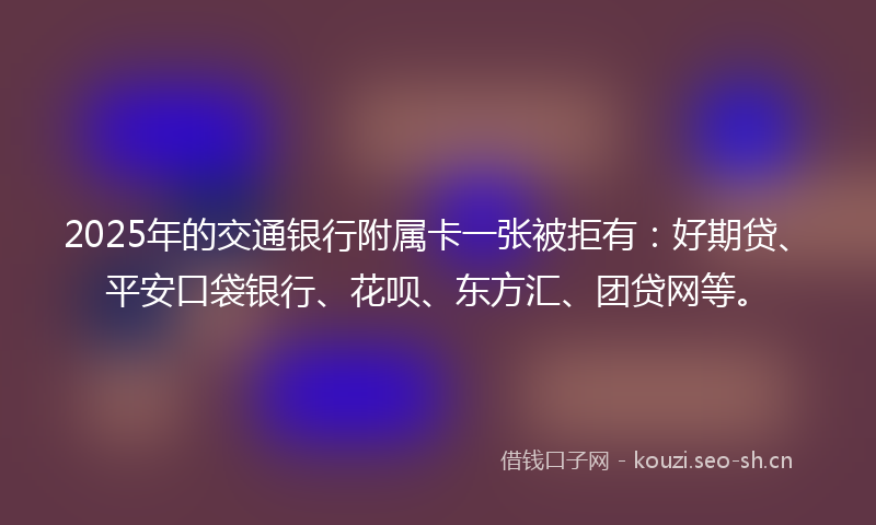 2025年的交通银行附属卡一张被拒有：好期贷、平安口袋银行、花呗、东方汇、团贷网等。