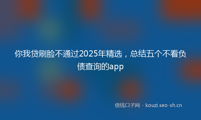 你我贷刷脸不通过2025年精选，总结五个不看负债查询的app