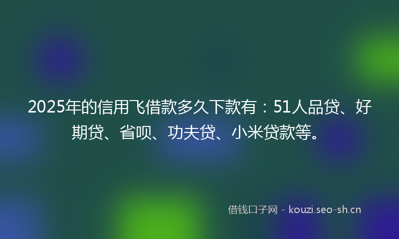 2025年的信用飞借款多久下款有：51人品贷、好期贷、省呗、功夫贷、小米贷款等。