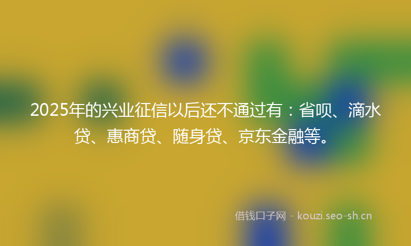 2025年的兴业征信以后还不通过有：省呗、滴水贷、惠商贷、随身贷、京东金融等。