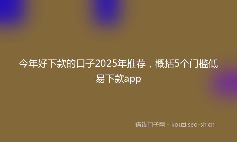 今年好下款的口子2025年推荐，概括5个门槛低易下款app