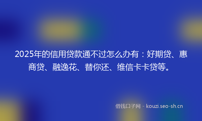 2025年的信用贷款通不过怎么办有：好期贷、惠商贷、融逸花、替你还、维信卡卡贷等。