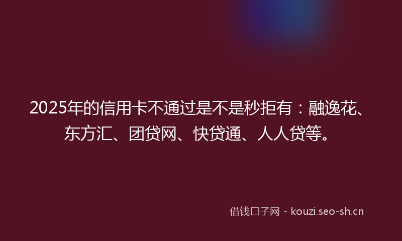2025年的信用卡不通过是不是秒拒有：融逸花、东方汇、团贷网、快贷通、人人贷等。