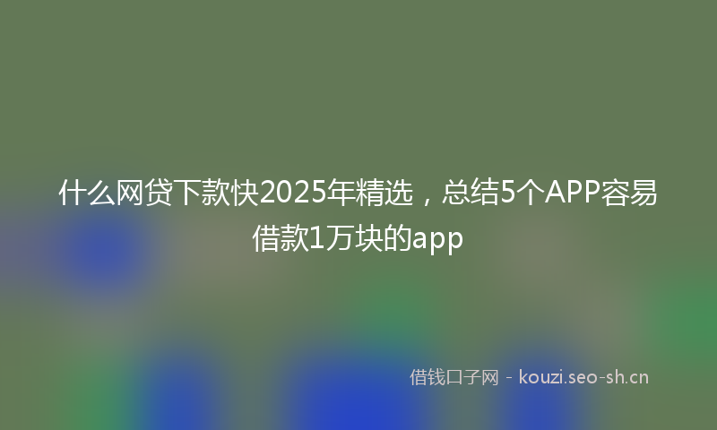 什么网贷下款快2025年精选，总结5个APP容易借款1万块的app