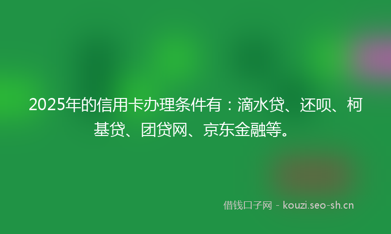 2025年的信用卡办理条件有:滴水贷、还呗、柯基贷、团贷网、京东金融等。