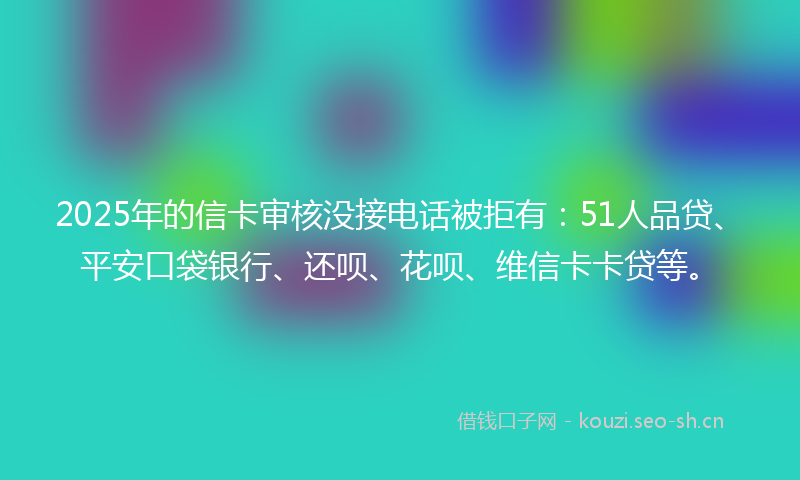 2025年的信卡审核没接电话被拒有：51人品贷、平安口袋银行、还呗、花呗、维信卡卡贷等。