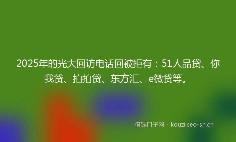 2025年的光大回访电话回被拒有：51人品贷、你我贷、拍拍贷、东方汇、e微贷等。