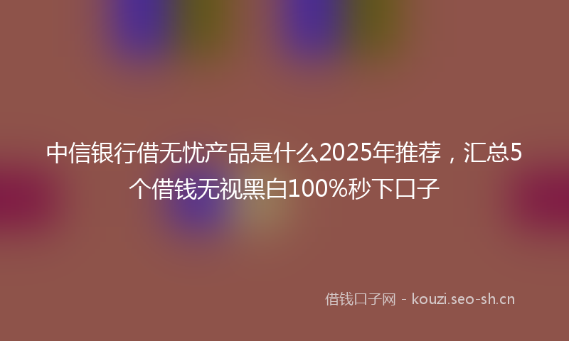 中信银行借无忧产品是什么2025年推荐，汇总5个借钱无视黑白100%秒下口子