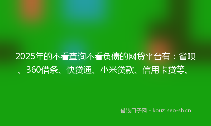 2025年的不看查询不看负债的网贷平台有：省呗、360借条、快贷通、小米贷款、信用卡贷等。