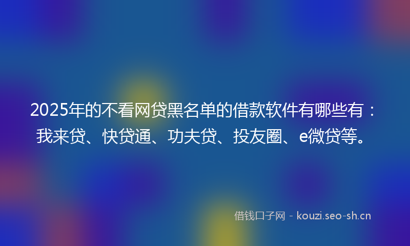2025年的不看网贷黑名单的借款软件有哪些有：我来贷、快贷通、功夫贷、投友圈、e微贷等。