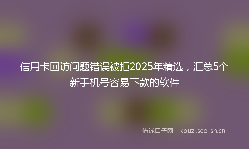 信用卡回访问题错误被拒2025年精选，汇总5个新手机号容易下款的软件