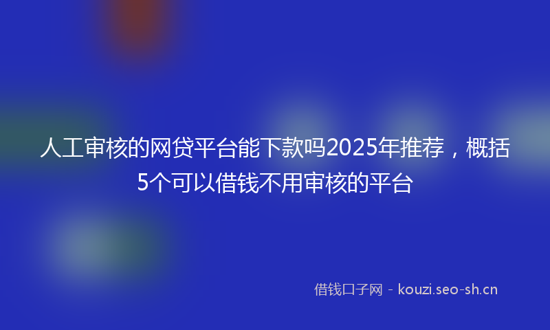 人工审核的网贷平台能下款吗2025年推荐，概括5个可以借钱不用审核的平台