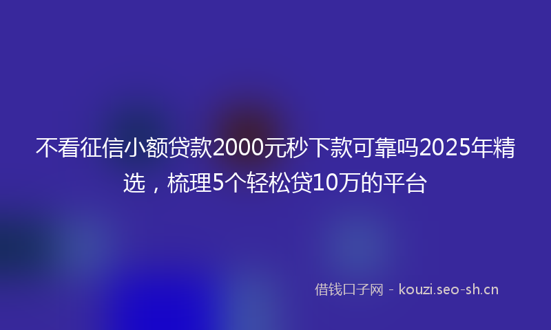 不看征信小额贷款2000元秒下款可靠吗2025年精选，梳理5个轻松贷10万的平台