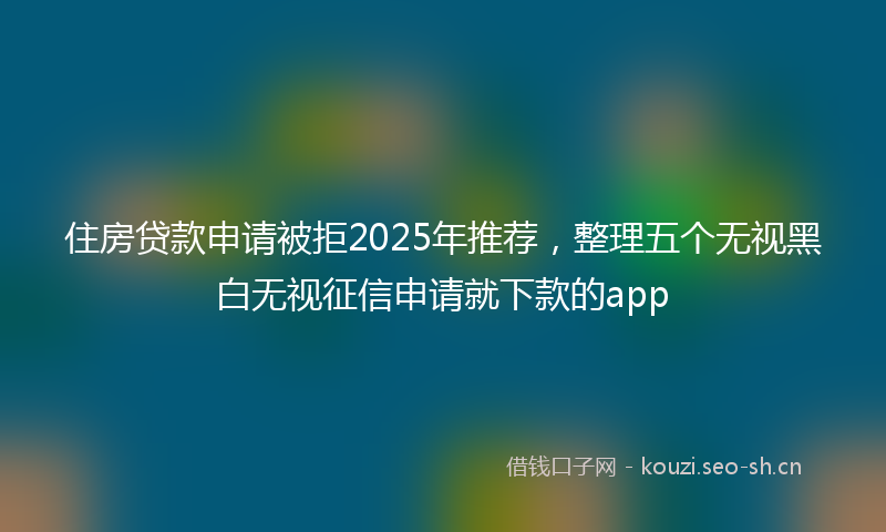 住房贷款申请被拒2025年推荐，整理五个无视黑白无视征信申请就下款的app