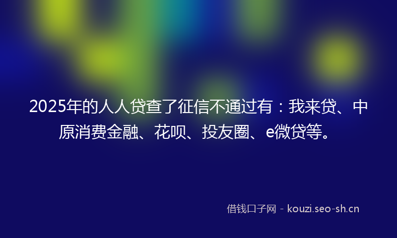 2025年的人人贷查了征信不通过有：我来贷、中原消费金融、花呗、投友圈、e微贷等。