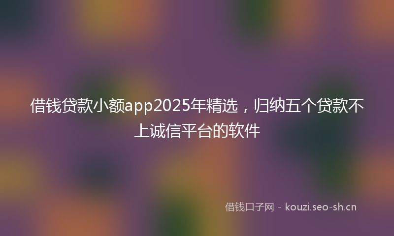 借钱贷款小额app2025年精选，归纳五个贷款不上诚信平台的软件