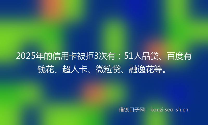 2025年的信用卡被拒3次有：51人品贷、百度有钱花、超人卡、微粒贷、融逸花等。