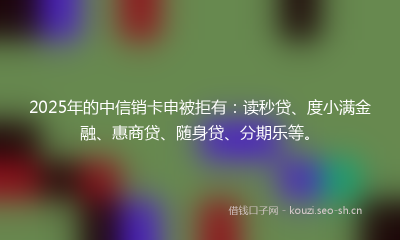 2025年的中信销卡申被拒有：读秒贷、度小满金融、惠商贷、随身贷、分期乐等。