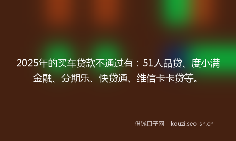 2025年的买车贷款不通过有：51人品贷、度小满金融、分期乐、快贷通、维信卡卡贷等。