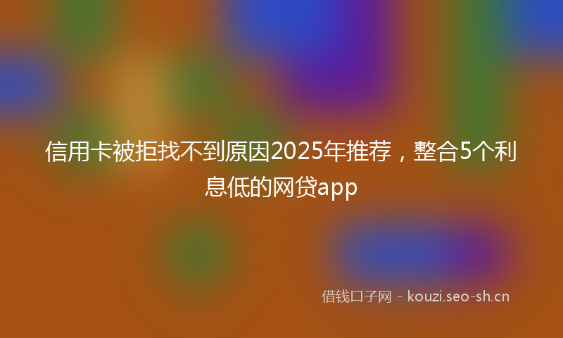 信用卡被拒找不到原因2025年推荐，整合5个利息低的网贷app
