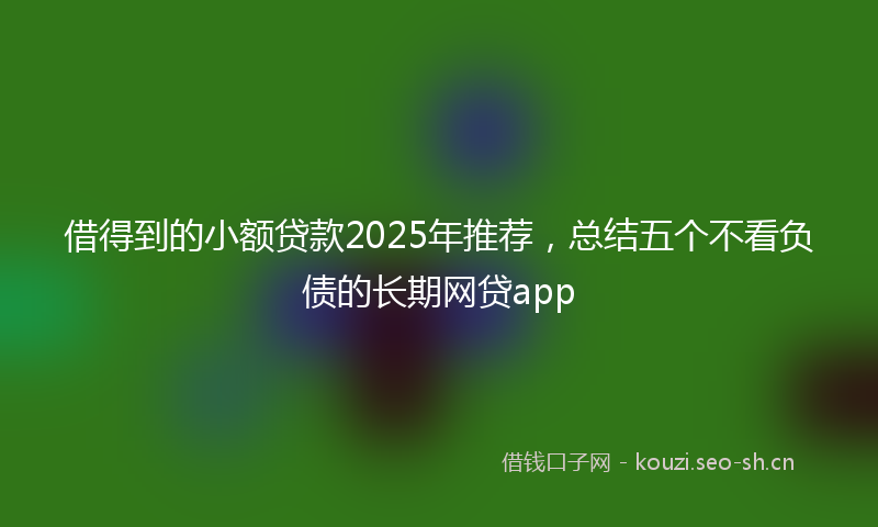 借得到的小额贷款2025年推荐，总结五个不看负债的长期网贷app