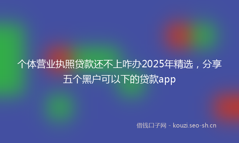 个体营业执照贷款还不上咋办2025年精选，分享五个黑户可以下的贷款app