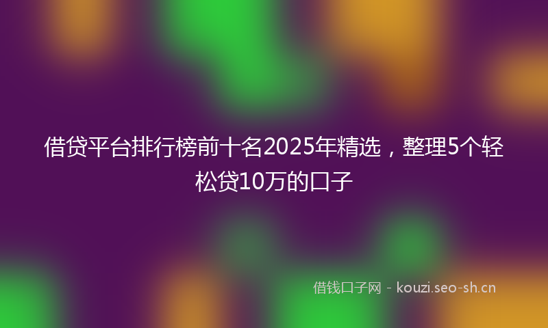 借贷平台排行榜前十名2025年精选,整理5个轻松贷10万的口子
