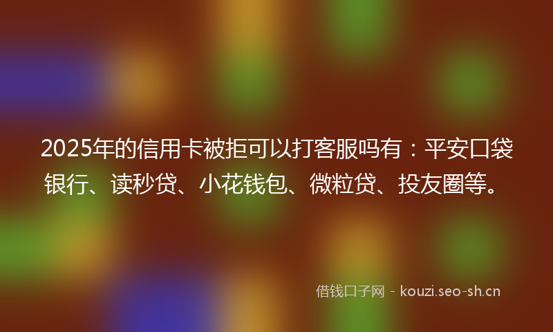 2025年的信用卡被拒可以打客服吗有：平安口袋银行、读秒贷、小花钱包、微粒贷、投友圈等。