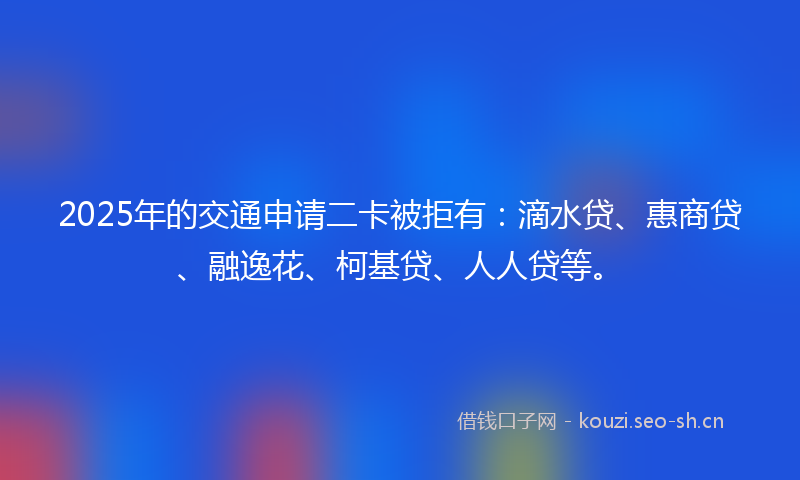 2025年的交通申请二卡被拒有：滴水贷、惠商贷、融逸花、柯基贷、人人贷等。