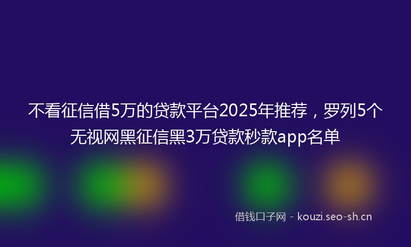 不看征信借5万的贷款平台2025年推荐，罗列5个无视网黑征信黑3万贷款秒款app名单