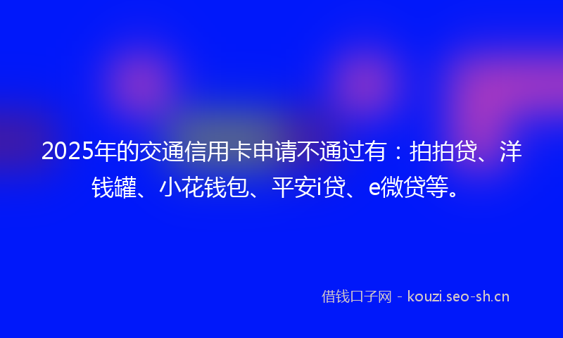 2025年的交通信用卡申请不通过有：拍拍贷、洋钱罐、小花钱包、平安i贷、e微贷等。