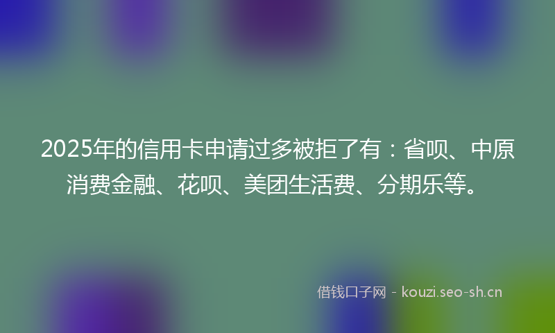 2025年的信用卡申请过多被拒了有：省呗、中原消费金融、花呗、美团生活费、分期乐等。