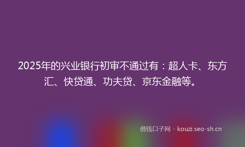 2025年的兴业银行初审不通过有：超人卡、东方汇、快贷通、功夫贷、京东金融等。
