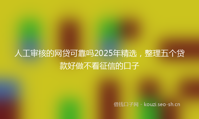人工审核的网贷可靠吗2025年精选，整理五个贷款好做不看征信的口子
