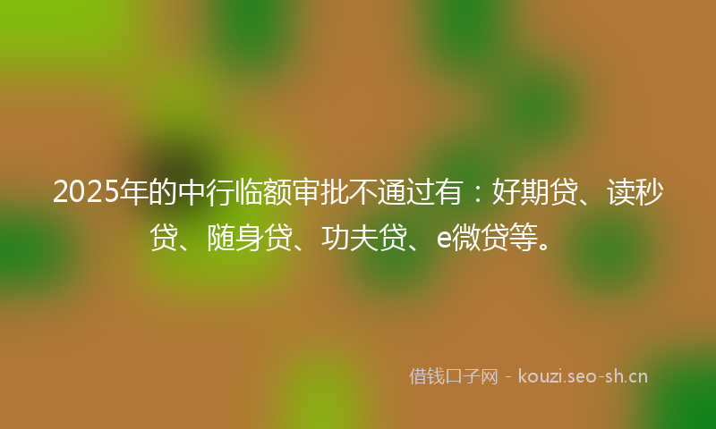2025年的中行临额审批不通过有：好期贷、读秒贷、随身贷、功夫贷、e微贷等。