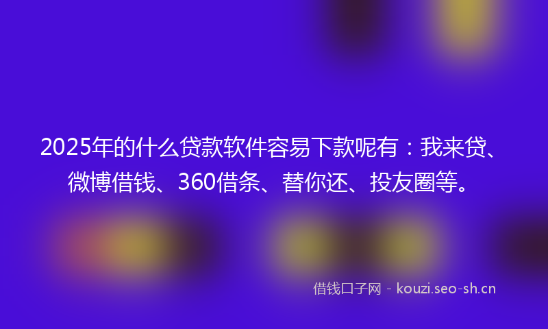 2025年的什么贷款软件容易下款呢有：我来贷、微博借钱、360借条、替你还、投友圈等。
