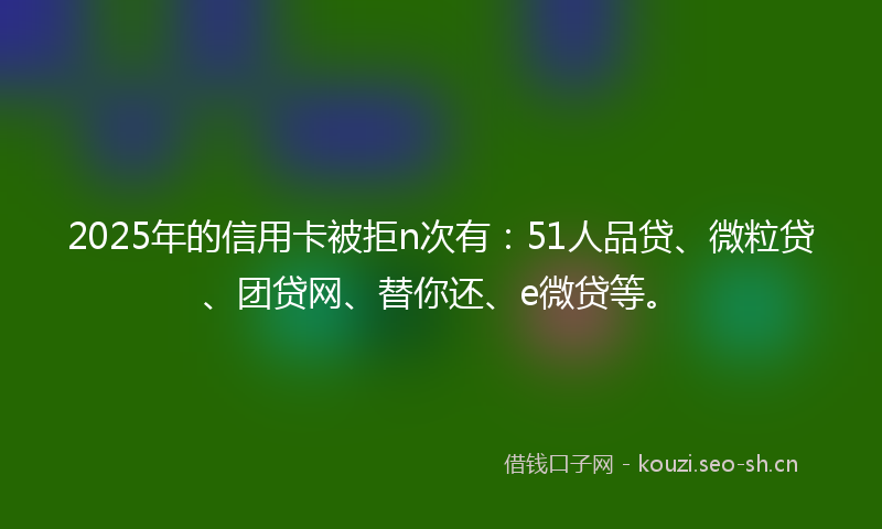 2025年的信用卡被拒n次有：51人品贷、微粒贷、团贷网、替你还、e微贷等。